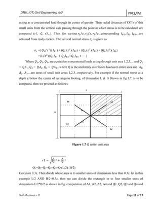 DMU, IOT, Civil Engineering A/P 2023/24
Soil Mechanics II Page 11 of 17
acting as a concentrated load through its center of gravity. Then radial distances of CG’s of this
small units from the vertical axis passing through the point at which stress is to be calculated are
computed (r1, r2, r3,..). Then for various 𝑟1 𝑧
⁄ , 𝑟2 𝑧
⁄ , 𝑟3 𝑧
⁄ ...corresponding 𝐼𝐵1, 𝐼𝐵2, 𝐼𝐵3,...are
obtained from ready rocken. The vertical normal stress 𝜎𝑧 is given as
𝜎𝑧 =( 𝑄1 𝑧2
⁄ )( 𝐼𝐵1) + (𝑄2 𝑧2
⁄ )(𝐼𝐵2) + (𝑄3 𝑧2
⁄ )(𝐼𝐵3) + (𝑄4 𝑧2
⁄ )(𝐼𝐵4)
=(1 𝑧2
⁄ ){𝑄1𝐼𝐵1 + 𝑄2𝐼𝐵2+𝑄3𝐼𝐵3 + ⋯ }
Where 𝑄1, 𝑄2, 𝑄3, are equivalent concentrated loads acting through unit area 1,2,3,... and 𝑄1
= 𝑄𝐴1, 𝑄2 = 𝑄𝐴2, 𝑄3 = 𝑄𝐴3...where Q is the uniformly distributed load over entire area and 𝐴1,
𝐴2, 𝐴3,...are areas of small unit areas 1,2,3...respectively. For example if the normal stress at a
depth z below the center of rectangular footing, of dimension L & B Shown in fig.1.7, is to be
computed, then we proceed as follows
Figure 1.7 Q units/ unit area
𝑟1 = √[
𝐿
4
]2 + [
𝐵
4
]2
Q1=Q2=Q3=Q4=Q4=Q (L/2) (B/2)
Calculate 0.3z. Then divide whole area in to smaller units of dimensions less than 0.3z. let in this
example L/2 AND B/2<0.3z, then we can divide the rectangle in to four smaller units of
dimensions L/2*B/2 as shown in fig. computation of A1, A2, A2, A4 and Q1, Q2, Q3 and Q4 and
 