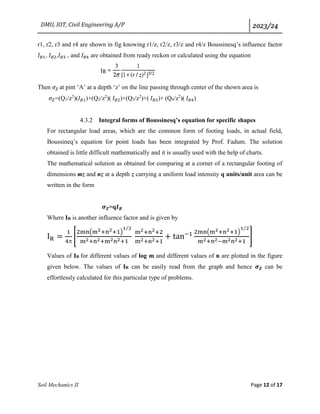 DMU, IOT, Civil Engineering A/P 2023/24
Soil Mechanics II Page 12 of 17
r1, r2, r3 and r4 are shown in fig knowing r1/z, r2/z, r3/z and r4/z Boussinesq’s influence factor
𝐼𝐵1, 𝐼𝐵2,𝐼𝐵3 , and 𝐼𝐵4 are obtained from ready reckon or calculated using the equation
Then 𝜎𝑍 at pint ‘A’ at a depth ‘z’ on the line passing through center of the shown area is
𝜎𝑍=(Q1/z2
)(𝐼𝐵1)+(Q2/z2
)( 𝐼𝐵2)+(Q3/z2
)+( 𝐼𝐵3)+ (Q4/z2
)( 𝐼𝐵4)
4.3.2 Integral forms of Boussinesq’s equation for specific shapes
For rectangular load areas, which are the common form of footing loads, in actual field,
Boussineq’s equation for point loads has been integrated by Prof. Fadum. The solution
obtained is little difficult mathematically and it is usually used with the help of charts.
The mathematical solution as obtained for comparing at a corner of a rectangular footing of
dimensions mz and nz at a depth z carrying a uniform load intensity q units/unit area can be
written in the form
𝝈𝒁=q𝑰𝑹
Where IR is another influence factor and is given by
IR =
1
4
[
2mn(m2+n2+1)
1 2
⁄
m2+n2+m2n2+1
m2+n2+2
m2+n2+1
+ tan−1 2mn(m2+n2+1)
1 2
⁄
m2+n2−m2n2+1
]
Values of IR for different values of log m and different values of n are plotted in the figure
given below. The values of IR can be easily read from the graph and hence 𝝈𝒁 can be
effortlessly calculated for this particular type of problems.
 