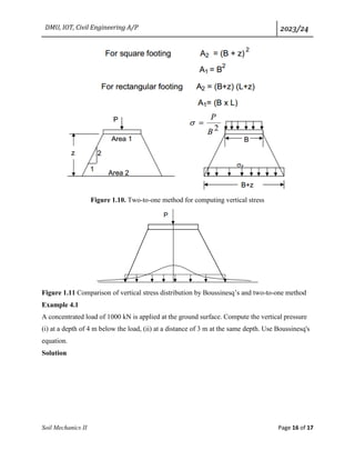 DMU, IOT, Civil Engineering A/P 2023/24
Soil Mechanics II Page 16 of 17
Figure 1.10. Two-to-one method for computing vertical stress
Figure 1.11 Comparison of vertical stress distribution by Boussinesq’s and two-to-one method
Example 4.1
A concentrated load of 1000 kN is applied at the ground surface. Compute the vertical pressure
(i) at a depth of 4 m below the load, (ii) at a distance of 3 m at the same depth. Use Boussinesq's
equation.
Solution
 