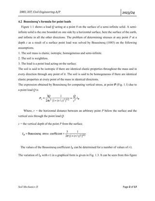 DMU, IOT, Civil Engineering A/P 2023/24
Soil Mechanics II Page 2 of 17
4.2 Boussinesq’s formula for point loads
Figure 1.1 shows a load Q acting at a point 0 on the surface of a semi-infinite solid. A semi-
infinite solid is the one bounded on one side by a horizontal surface, here the surface of the earth,
and infinite in all the other directions. The problem of determining stresses at any point P at a
depth z as a result of a surface point load was solved by Boussinesq (1885) on the following
assumptions.
1. The soil mass is elastic, isotropic, homogeneous and semi-infinite.
2. The soil is weightless.
3. The load is a point load acting on the surface.
The soil is said to be isotropic if there are identical elastic properties throughout the mass and in
every direction through any point of it. The soil is said to be homogeneous if there are identical
elastic properties at every point of the mass in identical directions.
The expression obtained by Boussinesq for computing vertical stress, at point P (Fig. 1.1) due to
a point load Q is
Where, r = the horizontal distance between an arbitrary point P below the surface and the
vertical axis through the point load Q.
z = the vertical depth of the point P from the surface.
The values of the Boussinesq coefficient 𝐼𝐵 can be determined for a number of values of r/z.
The variation of 𝐼𝐵 with r/z in a graphical form is given in Fig. 1.3. It can be seen from this figure
 