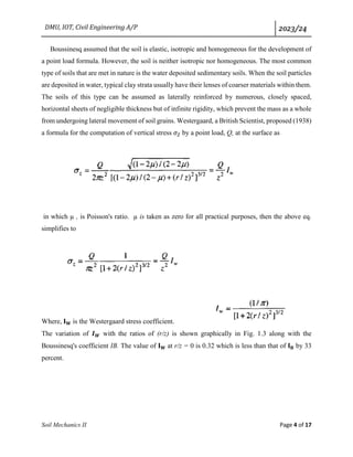 DMU, IOT, Civil Engineering A/P 2023/24
Soil Mechanics II Page 4 of 17
Boussinesq assumed that the soil is elastic, isotropic and homogeneous for the development of
a point load formula. However, the soil is neither isotropic nor homogeneous. The most common
type of soils that are met in nature is the water deposited sedimentary soils. When the soil particles
are deposited in water, typical clay strata usually have their lenses of coarser materials within them.
The soils of this type can be assumed as laterally reinforced by numerous, closely spaced,
horizontal sheets of negligible thickness but of infinite rigidity, which prevent the mass as a whole
from undergoing lateral movement of soil grains. Westergaard, a British Scientist, proposed (1938)
a formula for the computation of vertical stress 𝜎𝑍 by a point load, Q, at the surface as
in which µ , is Poisson's ratio. µ is taken as zero for all practical purposes, then the above eq.
simplifies to
Where, 𝐈𝐖 is the Westergaard stress coefficient.
The variation of 𝑰𝑾 with the ratios of (r/z) is shown graphically in Fig. 1.3 along with the
Boussinesq's coefficient IB. The value of 𝐈𝐖 at r/z = 0 is 0.32 which is less than that of 𝐈𝐁 by 33
percent.
 