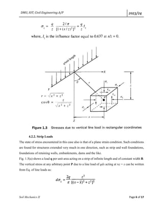 DMU, IOT, Civil Engineering A/P 2023/24
Soil Mechanics II Page 6 of 17
4.2.2. Strip Loads
The state of stress encountered in this case also is that of a plane strain condition. Such conditions
are found for structures extended very much in one direction, such as strip and wall foundations,
foundations of retaining walls, embankments, dams and the like.
Fig. 1.5(a) shows a load q per unit area acting on a strip of infinite length and of constant width B.
The vertical stress at any arbitrary point P due to a line load of qdx acting at xc = x can be written
from Eq. of line loads as:
 