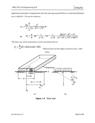 DMU, IOT, Civil Engineering A/P 2023/24
Soil Mechanics II Page 7 of 17
Applying the principle of superposition, the total stress 𝛔𝐙 at point P due to a strip load distributed
over a width B(= 2b) may be written as
The above eq. can be expressed in a more convenient form as:
Where β and δ are the angles as shown in Fig. 1.4(b)
below.
 