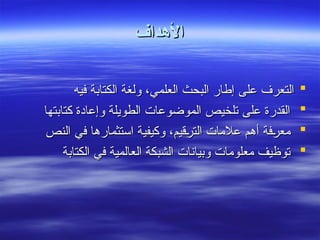 ‫األهداف‬
‫األهداف‬

‫فيه‬ ‫الكتابة‬ ‫ولغة‬ ،‫العلمي‬ ‫البحث‬ ‫إطار‬ ‫على‬ ‫التعرف‬
‫فيه‬ ‫الكتابة‬ ‫ولغة‬ ،‫العلمي‬ ‫البحث‬ ‫إطار‬ ‫على‬ ‫التعرف‬

‫كتابتها‬ ‫وإعادة‬ ‫الطويلة‬ ‫الموضوعات‬ ‫تلخيص‬ ‫على‬ ‫القدرة‬
‫كتابتها‬ ‫وإعادة‬ ‫الطويلة‬ ‫الموضوعات‬ ‫تلخيص‬ ‫على‬ ‫القدرة‬

‫النص‬ ‫في‬ ‫استثمارها‬ ‫وكيفية‬ ،‫قيم‬2‫ر‬‫الت‬ ‫عالمات‬ ‫أهم‬ ‫فة‬2‫ر‬‫مع‬
‫النص‬ ‫في‬ ‫استثمارها‬ ‫وكيفية‬ ،‫قيم‬2
‫ر‬‫الت‬ ‫عالمات‬ ‫أهم‬ ‫فة‬2
‫ر‬‫مع‬

‫الكتابة‬ ‫في‬ ‫العالمية‬ ‫الشبكة‬ ‫وبيانات‬ ‫معلومات‬ ‫توظيف‬
‫الكتابة‬ ‫في‬ ‫العالمية‬ ‫الشبكة‬ ‫وبيانات‬ ‫معلومات‬ ‫توظيف‬
 
