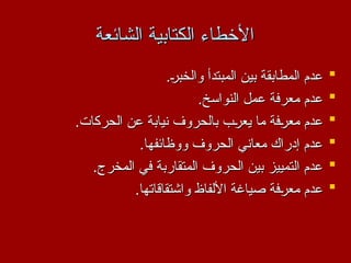 ‫الشائعة‬ ‫الكتابية‬ ‫األخطاء‬
‫الشائعة‬ ‫الكتابية‬ ‫األخطاء‬

.2
‫ر‬‫والخب‬ ‫المبتدأ‬ ‫بين‬ ‫المطابقة‬ ‫عدم‬
.2
‫ر‬‫والخب‬ ‫المبتدأ‬ ‫بين‬ ‫المطابقة‬ ‫عدم‬

.‫النواسخ‬ ‫عمل‬ ‫معرفة‬ ‫عدم‬
.‫النواسخ‬ ‫عمل‬ ‫معرفة‬ ‫عدم‬

.‫الحركات‬ ‫عن‬ ‫نيابة‬ ‫بالحروف‬ ‫ب‬2
‫ر‬‫يع‬ ‫ما‬ ‫فة‬2
‫ر‬‫مع‬ ‫عدم‬
.‫الحركات‬ ‫عن‬ ‫نيابة‬ ‫بالحروف‬ ‫ب‬2
‫ر‬‫يع‬ ‫ما‬ ‫فة‬2
‫ر‬‫مع‬ ‫عدم‬

.‫ووظائفها‬ ‫الحروف‬ ‫معاني‬ ‫إدراك‬ ‫عدم‬
.‫ووظائفها‬ ‫الحروف‬ ‫معاني‬ ‫إدراك‬ ‫عدم‬

.‫المخرج‬ ‫في‬ ‫المتقاربة‬ ‫الحروف‬ ‫بين‬ ‫التمييز‬ ‫عدم‬
.‫المخرج‬ ‫في‬ ‫المتقاربة‬ ‫الحروف‬ ‫بين‬ ‫التمييز‬ ‫عدم‬

.‫واشتقاقاتها‬ ‫األلفاظ‬ ‫صياغة‬ ‫فة‬2
‫ر‬‫مع‬ ‫عدم‬
.‫واشتقاقاتها‬ ‫األلفاظ‬ ‫صياغة‬ ‫فة‬2
‫ر‬‫مع‬ ‫عدم‬
 