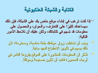 ‫العنكبوتية‬ ‫والشبكة‬ ‫الكتابة‬
‫العنكبوتية‬ ‫والشبكة‬ ‫الكتابة‬
**
**
‫الشبكة‬ ‫على‬ ‫بك‬ ‫خاص‬ ‫موقع‬ ‫إنشاء‬ ‫في‬ ‫ترغب‬ ‫كنت‬ ‫إذا‬
‫الشبكة‬ ‫على‬ ‫بك‬ ‫خاص‬ ‫موقع‬ ‫إنشاء‬ ‫في‬ ‫ترغب‬ ‫كنت‬ ‫إذا‬
،
،
‫ذلك‬ ‫فإن‬
‫ذلك‬ ‫فإن‬
‫على‬ ‫والحصول‬ ،2
‫ر‬‫والحوا‬ ،‫التعارف‬ ‫على‬ ‫ا‬ً
‫كثير‬ ‫سيساعدك‬
‫على‬ ‫والحصول‬ ،2
‫ر‬‫والحوا‬ ،‫التعارف‬ ‫على‬ ‫ا‬ً
‫كثير‬ ‫سيساعدك‬
‫األمور‬ ‫تالحظ‬ ‫أن‬ ‫عليك‬ ‫ولكن‬ ،‫كتاباتك‬ ‫في‬ ‫تسهم‬ ‫قد‬ ‫معلومات‬
‫األمور‬ ‫تالحظ‬ ‫أن‬ ‫عليك‬ ‫ولكن‬ ،‫كتاباتك‬ ‫في‬ ‫تسهم‬ ‫قد‬ ‫معلومات‬
:‫التالية‬
:‫التالية‬

‫ألن‬ ‫ومحترمة؛‬ ،‫مناسبة‬ ‫بلغة‬ ‫موقعك‬ ‫زوار‬ ‫تخاطب‬ ‫أن‬ ‫يجب‬
‫ألن‬ ‫ومحترمة؛‬ ،‫مناسبة‬ ‫بلغة‬ ‫موقعك‬ ‫زوار‬ ‫تخاطب‬ ‫أن‬ ‫يجب‬
.‫بداية‬ ‫الجيد‬ ‫االنطباع‬ ‫تكوين‬ ‫في‬ ‫يسهم‬ ‫ذلك‬
.‫بداية‬ ‫الجيد‬ ‫االنطباع‬ ‫تكوين‬ ‫في‬ ‫يسهم‬ ‫ذلك‬

‫في‬ ‫الناس‬ ‫يقرؤها‬ ‫الموقع‬ ‫على‬ ‫المنشورة‬ ‫المعلومات‬ ‫أن‬ ‫تذكر‬
‫في‬ ‫الناس‬ ‫يقرؤها‬ ‫الموقع‬ ‫على‬ ‫المنشورة‬ ‫المعلومات‬ ‫أن‬ ‫تذكر‬
.‫وموثقة‬ ‫صحيحة‬ ‫تكون‬ ‫أن‬ ‫فالبد‬ ‫المعمورة‬ ‫أرجاء‬
.‫وموثقة‬ ‫صحيحة‬ ‫تكون‬ ‫أن‬ ‫فالبد‬ ‫المعمورة‬ ‫أرجاء‬
 