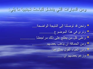 :‫يلي‬ ‫ما‬ ‫تجنبها‬ ‫للباحث‬ ‫يفضل‬ ‫التي‬ ‫العبارات‬ ‫ومن‬
:‫يلي‬ ‫ما‬ ‫تجنبها‬ ‫للباحث‬ ‫يفضل‬ ‫التي‬ ‫العبارات‬ ‫ومن‬

....‫الواضحة‬ ‫النتيجة‬ ‫إلى‬ ‫توصلنا‬ ‫قد‬ ‫ونحن‬
....‫الواضحة‬ ‫النتيجة‬ ‫إلى‬ ‫توصلنا‬ ‫قد‬ ‫ونحن‬

.............‫الموضوع‬ ‫هذا‬ ‫في‬ ‫ونرى‬
.............‫الموضوع‬ ‫هذا‬ ‫في‬ ‫ونرى‬

............. ‫مراجعتنا‬ ‫ذلك‬ ‫على‬ ‫يطلع‬ ‫من‬ ‫كل‬ ‫وعلى‬
............. ‫مراجعتنا‬ ‫ذلك‬ ‫على‬ ‫يطلع‬ ‫من‬ ‫كل‬ ‫وعلى‬

.............‫بعضهم‬ ‫يذهب‬ ‫أن‬ ‫الحماقة‬ ‫ومن‬
.............‫بعضهم‬ ‫يذهب‬ ‫أن‬ ‫الحماقة‬ ‫ومن‬

............. ‫هذا‬ ‫بمثل‬ ‫القول‬ ‫الغباء‬ ‫ومن‬
............. ‫هذا‬ ‫بمثل‬ ‫القول‬ ‫الغباء‬ ‫ومن‬

............. ‫أن‬ ‫بعضهم‬ ‫وزعم‬
............. ‫أن‬ ‫بعضهم‬ ‫وزعم‬
 