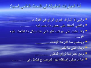 :‫فمنها‬ ‫العلمي‬ ‫البحث‬ ‫في‬ ‫المقبولة‬ ‫العبارات‬ ‫أما‬
:‫فمنها‬ ‫العلمي‬ ‫البحث‬ ‫في‬ ‫المقبولة‬ ‫العبارات‬ ‫أما‬

....................‫بـ‬ ‫القول‬ ‫في‬ ‫الرأي‬ ‫غيري‬ ‫أشارك‬ ‫إذ‬ ‫وإنني‬
....................‫بـ‬ ‫القول‬ ‫في‬ ‫الرأي‬ ‫غيري‬ ‫أشارك‬ ‫إذ‬ ‫وإنني‬

............. ‫إليه‬ ‫ذهب‬ ‫ما‬ ‫بعض‬ ‫على‬ ‫أتحفظ‬ ‫ولكنني‬
............. ‫إليه‬ ‫ذهب‬ ‫ما‬ ‫بعض‬ ‫على‬ ‫أتحفظ‬ ‫ولكنني‬

‫عليه‬ ‫اطلعت‬ ‫ما‬ ‫وكل‬ ،‫هذا‬ ‫في‬ ‫كثيرة‬ ‫جوانب‬ ‫عني‬ ‫غابت‬ ‫وقد‬
‫عليه‬ ‫اطلعت‬ ‫ما‬ ‫وكل‬ ،‫هذا‬ ‫في‬ ‫كثيرة‬ ‫جوانب‬ ‫عني‬ ‫غابت‬ ‫وقد‬
.....‫هو‬
.....‫هو‬

.............‫الباحث‬ ‫اقترحه‬ ‫مما‬ ‫ويتضح‬
.............‫الباحث‬ ‫اقترحه‬ ‫مما‬ ‫ويتضح‬

............. ‫تقدم‬ ‫ما‬ ‫على‬ ً
‫ء‬‫وبنا‬
............. ‫تقدم‬ ‫ما‬ ‫على‬ ً
‫ء‬‫وبنا‬

.............‫الدكتور‬ ‫لرأي‬ ‫احترامنا‬ ‫ومع‬
.............‫الدكتور‬ ‫لرأي‬ ‫احترامنا‬ ‫ومع‬

.............‫في‬ ‫فيتمثل‬ ‫الموضوع‬ ‫لهذا‬ ‫إضافته‬ ‫يمكن‬ ‫ما‬ ‫أما‬
.............‫في‬ ‫فيتمثل‬ ‫الموضوع‬ ‫لهذا‬ ‫إضافته‬ ‫يمكن‬ ‫ما‬ ‫أما‬
 