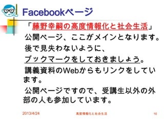Facebookページ
「藤野幸嗣の高度情報化と社会生活」
公開ページ、ここがメインとなります。
後で見失わないように、
ブックマークをしておきましょう。
講義資料のWebからもリンクをしてい
ます。
公開ページですので、受講生以外の外
部の人も参加しています。
2013/4/24   高度情報化と社会生活   16
 