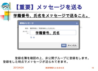 【重要】メッセージを送る
   学籍番号、氏名をメッセージで送ること。



               学籍番号、氏名




    登録名簿を確認の上、非公開グループに登録をします。
登録をした時点でメッセージが送られてきます。
   2013/4/24     高度情報化と社会生活     18
 