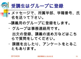 受講生はグループに登録
メッセージで、所属学部、学籍番号、氏
 名を送って下さい。
→講義用のグループに登録をします。
・グループは事務連絡用です。
 出欠の登録、講義の進め方などはこち
 らで質問をしてください。
・課題を出したり、アンケートをとるこ
 ともあります。
    2013/4/24   高度情報化と社会生活   19
 