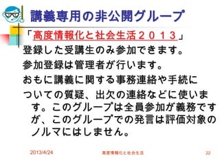 講義専用の非公開グループ
「高度情報化と社会生活２０１３」
登録した受講生のみ参加できます。
参加登録は管理者が行います。
おもに講義に関する事務連絡や手続に
ついての質疑、出欠の連絡などに使いま
 す。このグループは全員参加が義務です
 が、このグループでの発言は評価対象の
 ノルマにはしません。
2013/4/24   高度情報化と社会生活   22
 