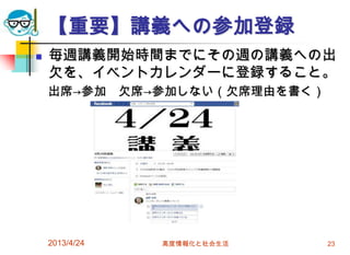 【重要】講義への参加登録
   毎週講義開始時間までにその週の講義への出
    欠を、イベントカレンダーに登録すること。
    出席→参加       欠席→参加しない（欠席理由を書く）




    2013/4/24      高度情報化と社会生活       23
 