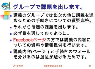 グループで課題を出します。
   講義のグループでは出欠の他に講義を進
    めるための手続きについての質疑応答。
   それから毎週の課題を出します。
   必ず目を通しておくように。
   Facebookページの方では講義の内容に
    ついての資料や情報提供を行います。
   講義内容(ページ）と手続きのウォール
    を分けるのは混乱が避けるためです。
    2013/4/24   高度情報化と社会生活   24
 