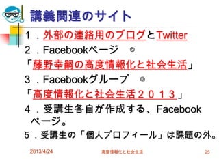 講義関連のサイト
１．外部の連絡用のブログとTwitter
２．Facebookページ ◎
「藤野幸嗣の高度情報化と社会生活」
３．Facebookグループ ◎
「高度情報化と社会生活２０１３」
４．受講生各自が作成する、Facebook
 ページ。
５．受講生の「個人プロフィール」は課題の外。
2013/4/24   高度情報化と社会生活   25
 