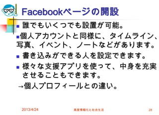 Facebookページの開設
 誰でもいくつでも設置が可能。
個人アカウントと同様に、タイムライン、
写真、イベント、ノートなどがあります。
 書き込みができる人を設定できます。

 様々な支援アプリを使って、中身を充実

  させることもできます。
 →個人プロフィールとの違い。

    2013/4/24   高度情報化と社会生活   28
 