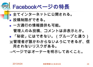 Facebookページの特長
 全てインターネットに公開される。
 投稿制限ができる。

 一方通行の情報提供も可能。

  管理人のみ投稿、コメントは非表示とか。
 「秘密」にはできない。（グループと違う）

※管理者が誰かわからないようにできるが、信
  用されないリスクがある。
→ページではオーナーを明示しておくこと。


    2013/4/24   高度情報化と社会生活   29
 
