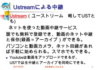 Ustreamによる中継
Ustream（ユーストリーム 略してUSTと
 も)
 ネットを使った動画中継サービス
誰でも無料で登録でき、動画のネット中継
と保存(録画＝アーカイブ）ができる。
パソコンと動画カメラ、ネット回線があれ
ば手軽に始められる。スマホでもできる。
   Youtubeは動画をアップロードできるが、
    USTでは生中継とアーカイブを同時にできる。
     2013/4/24   高度情報化と社会生活   3
 