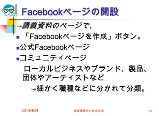 Facebookページの開設
→講義資料のページで、
「Facebookページを作成」ボタン。
公式Facebookページ

コミュニティページ

  ローカルビジネスやブランド、製品、
 団体やアーティストなど
   →細かく職種などに分かれて分類。

    2013/4/24   高度情報化と社会生活   31
 