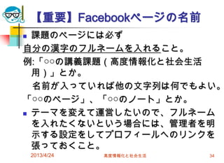 【重要】Facebookページの名前
 課題のページには必ず
自分の漢字のフルネームを入れること。
例:「○○の講義課題（高度情報化と社会生活
  用）」とか。
  名前が入っていれば他の文字列は何でもよい。
「○○のページ」、「○○のノート」とか。
 テーマを変えて運営したいので、フルネーム

  を入れたくないという場合には、管理者を明
  示する設定をしてプロフィールへのリンクを
  張っておくこと。
    2013/4/24   高度情報化と社会生活   34
 