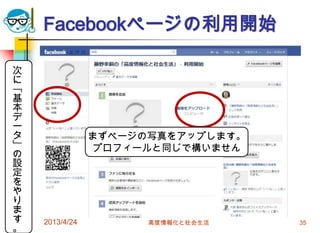 Facebookページの利用開始

次
に
「
基
本
デ
ー
タ               まずページの写真をアップします。
」               プロフィールと同じで構いません
の
設
定
を
や
り
ま
す   2013/4/24         高度情報化と社会生活   35
。
 