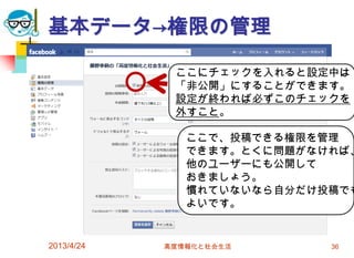 基本データ→権限の管理

             ここにチェックを入れると設定中は
             「非公開」にすることができます。
             設定が終われば必ずこのチェックを
             外すこと。

               ここで、投稿できる権限を管理
               できます。とくに問題がなければ、
               他のユーザーにも公開して
               おきましょう。
               慣れていないなら自分だけ投稿でも
               よいです。


2013/4/24   高度情報化と社会生活      36
 