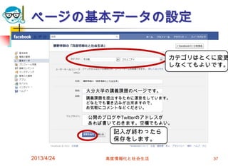 ページの基本データの設定

                                カテゴリはとくに変更
                                しなくてもよいです。



            大分大学の講義課題のページです。
            講義課題を提出するために運営をしています。
            どなたでも書き込みが出来ますので、
            お気軽にコメントなどください。

            公開のブログやTwitterのアドレスが
            あれば書いておきます。空欄でもよい。
                  記入が終わったら
                  保存をします。


2013/4/24       高度情報化と社会生活             37
 