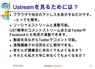 Ustreamを見るためには？
 ブラウザで特定のアドレスを表示するだけです。
  →とっても簡単。
 ソーシャルストリームと連動可能。

UST標準のコメントストリームまたはTwitterや
Facebookとも発言が連動できます。
 動画を見ながらTwitterでコメント可能。

 遠隔講義での活用などに期待できる。

 皆さんが講義室に来なくてもよくなるか？

 それとも私が大学に来なくてもよくなるか？



    2013/4/24   高度情報化と社会生活   4
 
