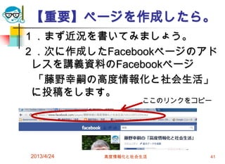 【重要】ページを作成したら。
１．まず近況を書いてみましょう。
２．次に作成したFacebookページのアド
 レスを講義資料のFacebookページ
 「藤野幸嗣の高度情報化と社会生活」
 に投稿をします。
                    ここのリンクをコピー




2013/4/24   高度情報化と社会生活       41
 