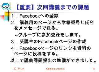 【重要】次回講義までの課題
１．Facebookへの登録
２．講義用のページから学籍番号と氏名
 をメッセージで送る。
 ←グループに参加登録をします。
３．受講生のFacebookページの作成
４．Facebookページのリンクを資料の
 ページに投稿をする。
以上で講義課題提出の準備ができました。
2013/4/24   高度情報化と社会生活   42
 