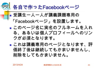 各自で作ったFacebookページ
 受講生一人一人が講義課題専用の
 「Facebookページ」を設置します。
 このページ名に実名のフルネームを入れ

  る、あるいは個人プロフィールへのリン
  クが必須となります。
 これは講義専用のページとなります、評
  価終了後は継続してもかまいませんし、
  削除をしてもかまいません。

    2013/4/24   高度情報化と社会生活   43
 