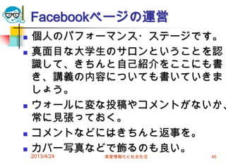 Facebookページの運営
   個人のパフォーマンス・ステージです。
   真面目な大学生のサロンということを認
    識して、きちんと自己紹介をここにも書
    き、講義の内容についても書いていきま
    しょう。
   ウォールに変な投稿やコメントがないか、
    常に見張っておく。
   コメントなどにはきちんと返事を。
   カバー写真などで飾るのも良い。
    2013/4/24   高度情報化と社会生活   46
 