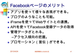 Facebookページのメリット
   アプリを使って様々な表現ができる。
   ブログのようなことも可能。
   iFrameを使ってWebサイトとの連携。
   APIを使ってFacebook登録データの取得
   管理データがとれる。
     →アクセス傾向の把握。
   プロモーション（宣伝）ができる。

    2013/4/24   高度情報化と社会生活   47
 