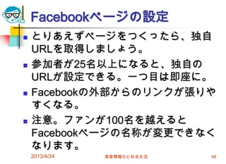 Facebookページの設定
   とりあえずページをつくったら、独自
    URLを取得しましょう。
   参加者が25名以上になると、独自の
    URLが設定できる。一つ目は即座に。
   Facebookの外部からのリンクが張りや
    すくなる。
   注意。ファンが100名を越えると
    Facebookページの名称が変更できなく
    なります。
    2013/4/24   高度情報化と社会生活   48
 