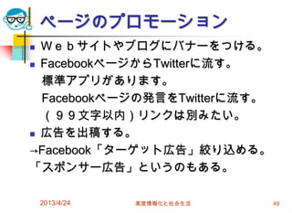 ページのプロモーション
 Ｗｅｂサイトやブログにバナーをつける。
 FacebookページからTwitterに流す。

  標準アプリがあります。
  Facebookページの発言をTwitterに流す。
  （９９文字以内）リンクは別みたい。
 広告を出稿する。

→Facebook「ターゲット広告」絞り込める。
「スポンサー広告」というのもある。

    2013/4/24   高度情報化と社会生活     49
 