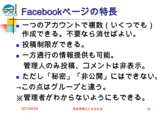 Facebookページの特長
 一つのアカウントで複数（いくつでも）
  作成できる。不要なら消せばよい。
 投稿制限ができる。

 一方通行の情報提供も可能。

  管理人のみ投稿、コメントは非表示。
 ただし「秘密」「非公開」にはできない。

→この点はグループと違う。
※管理者がわからないようにもできる。
    2013/4/24   高度情報化と社会生活   50
 