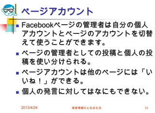ページアカウント
   Facebookページの管理者は自分の個人
    アカウントとページのアカウントを切替
    えて使うことができます。
   ページの管理者としての投稿と個人の投
    稿を使い分けられる。
   ページアカウントは他のページには「い
    いね！」ができる。
   個人の発言に対してはなにもできない。

    2013/4/24   高度情報化と社会生活   51
 