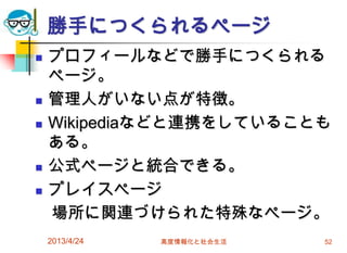 勝手につくられるページ
   プロフィールなどで勝手につくられる
    ページ。
   管理人がいない点が特徴。
   Wikipediaなどと連携をしていることも
    ある。
   公式ページと統合できる。
   プレイスページ
    場所に関連づけられた特殊なページ。
    2013/4/24   高度情報化と社会生活   52
 