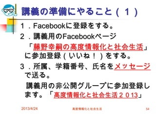講義の準備にやること（１）
１．Facebookに登録をする。
２．講義用のFacebookページ
 「藤野幸嗣の高度情報化と社会生活」
 に参加登録（いいね！）をする。
３．所属、学籍番号、氏名をメッセージ
 で送る。
 講義用の非公開グループに参加登録し
 ます。「高度情報化と社会生活２０13」
2013/4/24   高度情報化と社会生活   54
 