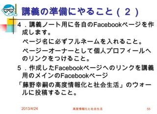 講義の準備にやること（２）
４．講義ノート用に各自のFacebookページを作
 成します。
 ページ名に必ずフルネームを入れること。
 ページーオーナーとして個人プロフィールへ
 のリンクをつけること。
５．作成したFacebookページへのリンクを講義
 用のメインのFacebookページ
「藤野幸嗣の高度情報化と社会生活」のウォー
 ルに投稿すること。

 2013/4/24   高度情報化と社会生活   55
 