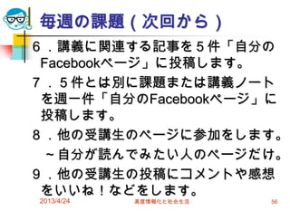 毎週の課題（次回から）
６．講義に関連する記事を５件「自分の
 Facebookページ」に投稿します。
７．５件とは別に課題または講義ノート
 を週一件「自分のFacebookページ」に
 投稿します。
８．他の受講生のページに参加をします。
 ～自分が読んでみたい人のページだけ。
９．他の受講生の投稿にコメントや感想
 をいいね！などをします。
2013/4/24   高度情報化と社会生活   56
 