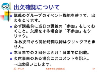 出欠確認について
   講義のグループのイベント機能を使って、出
    欠をとります。
   必ず講義前に当日の講義の「参加」をしてお
    くこと。欠席をする場合は「不参加」をク
    リック。
    なお次回から開始時間以降はクリックできま
    せん。
   本日までの３回分は５月１日までに記載。
   欠席事由のある場合にはコメントを記入。
    →出席扱いにします。
    2013/4/24   高度情報化と社会生活   57
 