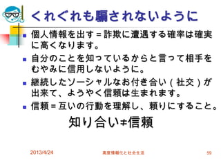 くれぐれも騙されないように
   個人情報を出す＝詐欺に遭遇する確率は確実
    に高くなります。
   自分のことを知っているからと言って相手を
    むやみに信用しないように。
   継続したソーシャルなお付き合い（社交）が
    出来て、ようやく信頼は生まれます。
   信頼＝互いの行動を理解し、頼りにすること。
                知り合い≠信頼

    2013/4/24     高度情報化と社会生活   59
 