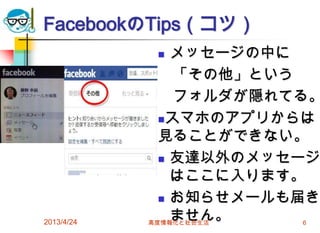 FacebookのTips（コツ）
               メッセージの中に
                「その他」という
                フォルダが隠れてる。
              スマホのアプリからは

              見ることができない。
               友達以外のメッセージ

                はここに入ります。
               お知らせメールも届き

2013/4/24
                ません。
            高度情報化と社会生活   6
 