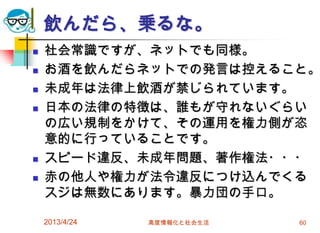 飲んだら、乗るな。
   社会常識ですが、ネットでも同様。
   お酒を飲んだらネットでの発言は控えること。
   未成年は法律上飲酒が禁じられています。
   日本の法律の特徴は、誰もが守れないぐらい
    の広い規制をかけて、その運用を権力側が恣
    意的に行っていることです。
   スピード違反、未成年問題、著作権法・・・
   赤の他人や権力が法令違反につけ込んでくる
    スジは無数にあります。暴力団の手口。

    2013/4/24   高度情報化と社会生活   60
 