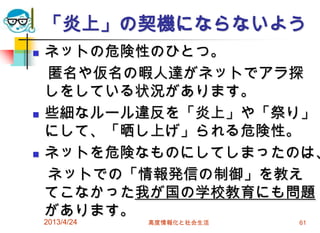 「炎上」の契機にならないよう
   ネットの危険性のひとつ。
    匿名や仮名の暇人達がネットでアラ探
    しをしている状況があります。
   些細なルール違反を「炎上」や「祭り」
    にして、「晒し上げ」られる危険性。
   ネットを危険なものにしてしまったのは、
    ネットでの「情報発信の制御」を教え
    てこなかった我が国の学校教育にも問題
    があります。
    2013/4/24   高度情報化と社会生活   61
 