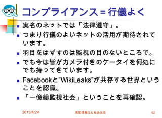コンプライアンス＝行儀よく
   実名のネットでは「法律遵守」。
   つまり行儀のよいネットの活用が期待されて
    います。
   羽目をはずすのは監視の目のないところで。
   でも今は皆がカメラ付きのケータイを何処に
    でも持ってきています。
   Facebookと”WikiLeaks”が共存する世界という
    ことを認識。
   「一億総監視社会」ということを再確認。

    2013/4/24   高度情報化と社会生活      62
 