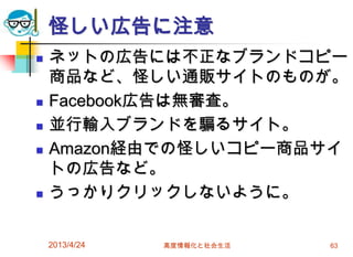 怪しい広告に注意
   ネットの広告には不正なブランドコピー
    商品など、怪しい通販サイトのものが。
   Facebook広告は無審査。
   並行輸入ブランドを騙るサイト。
   Amazon経由での怪しいコピー商品サイ
    トの広告など。
   うっかりクリックしないように。

    2013/4/24   高度情報化と社会生活   63
 