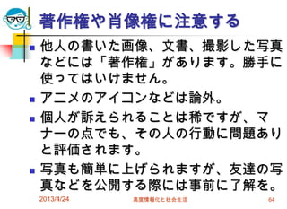 著作権や肖像権に注意する
   他人の書いた画像、文書、撮影した写真
    などには「著作権」があります。勝手に
    使ってはいけません。
   アニメのアイコンなどは論外。
   個人が訴えられることは稀ですが、マ
    ナーの点でも、その人の行動に問題あり
    と評価されます。
   写真も簡単に上げられますが、友達の写
    真などを公開する際には事前に了解を。
    2013/4/24   高度情報化と社会生活   64
 