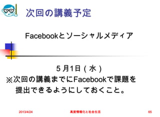 次回の講義予定

      Facebookとソーシャルメディア



       ５月1日（水）
※次回の講義までにFacebookで課題を
 提出できるようにしておくこと。

  2013/4/24   高度情報化と社会生活   65
 